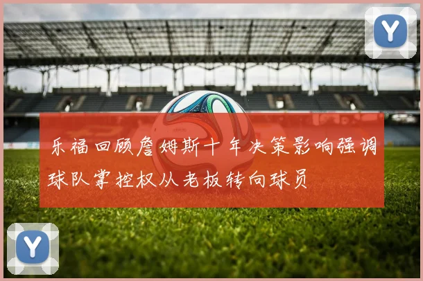乐福回顾詹姆斯十年决策影响强调球队掌控权从老板转向球员