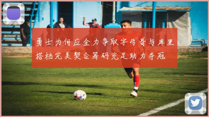 勇士为何应全力争取字母哥与库里搭档完美契合筹码充足助力夺冠
