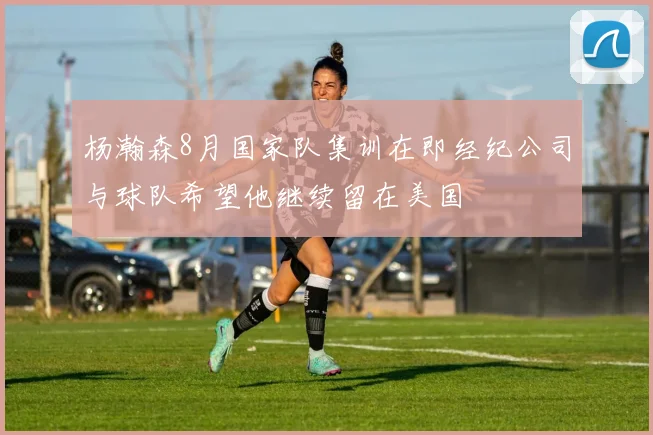 杨瀚森8月国家队集训在即经纪公司与球队希望他继续留在美国