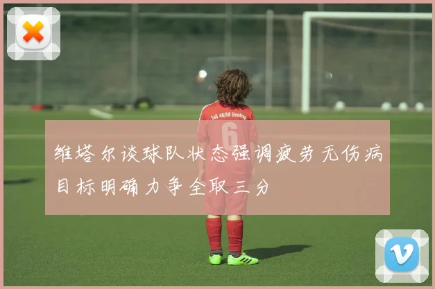 维塔尔谈球队状态强调疲劳无伤病目标明确力争全取三分