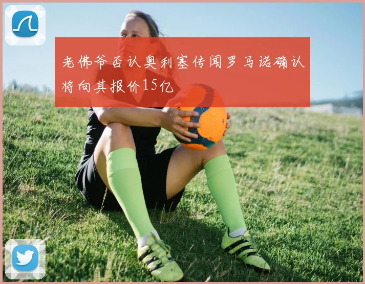 老佛爷否认奥利塞传闻罗马诺确认将向其报价15亿
