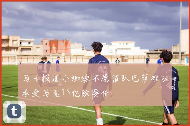 马卡报道小蜘蛛不愿留队巴萨难以承受马竞15亿欧要价