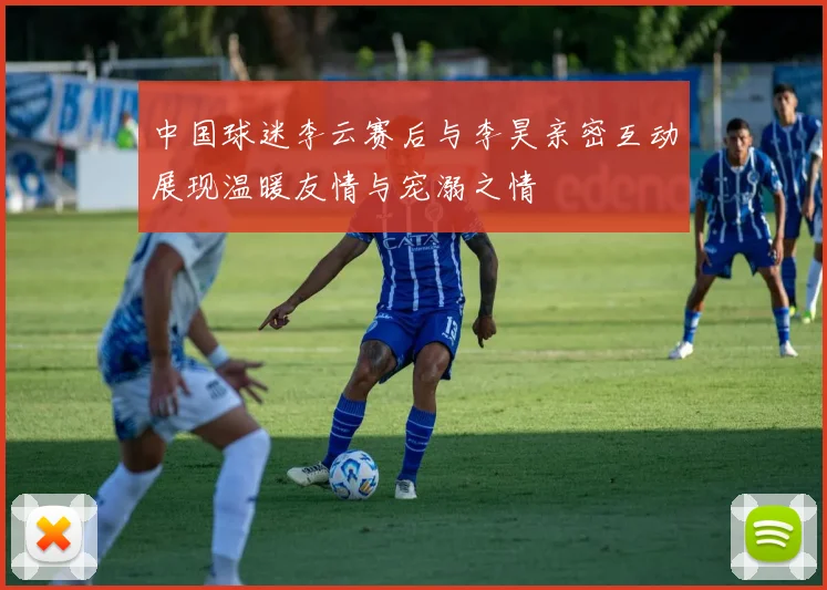 中国球迷李云赛后与李昊亲密互动展现温暖友情与宠溺之情
