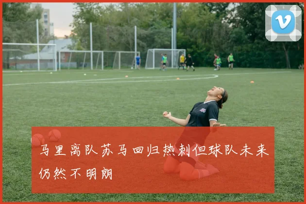 马里离队苏马回归热刺但球队未来仍然不明朗