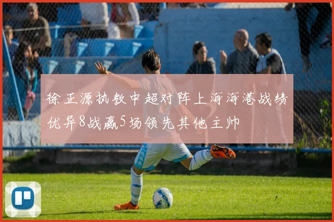 徐正源执教中超对阵上海海港战绩优异8战赢5场领先其他主帅