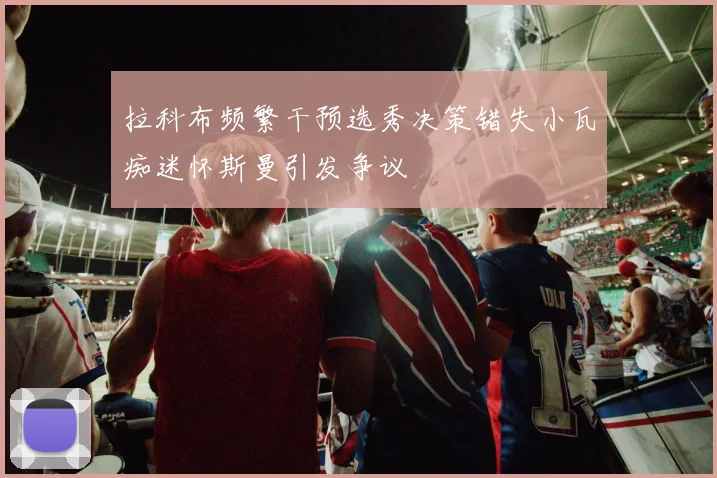拉科布频繁干预选秀决策错失小瓦痴迷怀斯曼引发争议