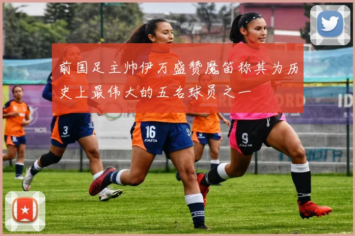 前国足主帅伊万盛赞魔笛称其为历史上最伟大的五名球员之一