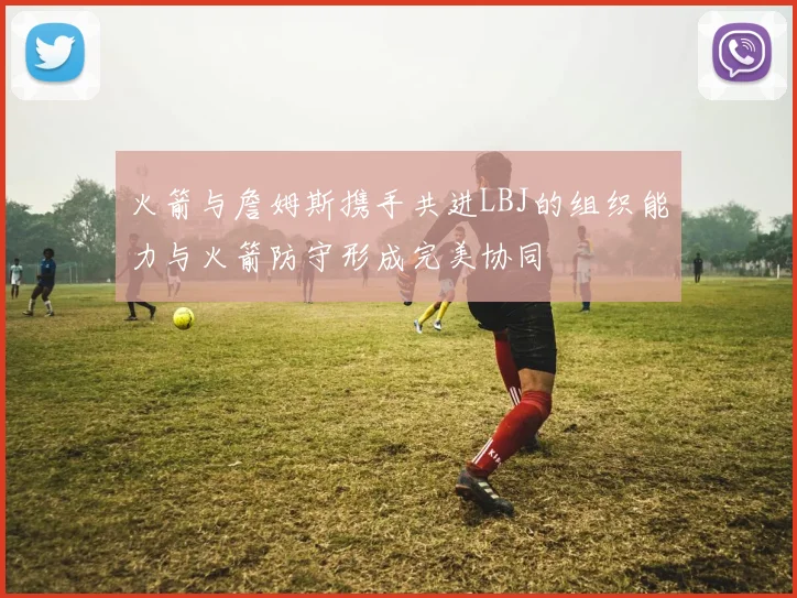 火箭与詹姆斯携手共进LBJ的组织能力与火箭防守形成完美协同