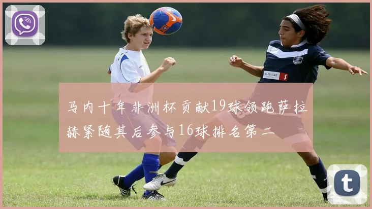 马内十年非洲杯贡献19球领跑萨拉赫紧随其后参与16球排名第二