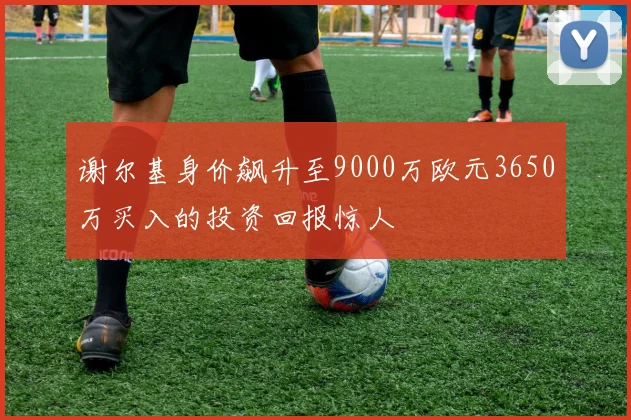 谢尔基身价飙升至9000万欧元3650万买入的投资回报惊人
