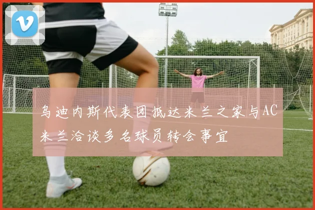 乌迪内斯代表团抵达米兰之家与AC米兰洽谈多名球员转会事宜