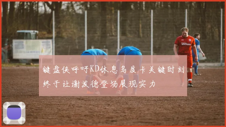 键盘侠呼吁KD休息乌度卡关键时刻终于让谢泼德登场展现实力