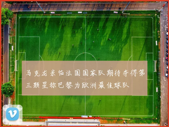 马克龙亲临法国国家队期待夺得第三颗星称巴黎为欧洲最佳球队