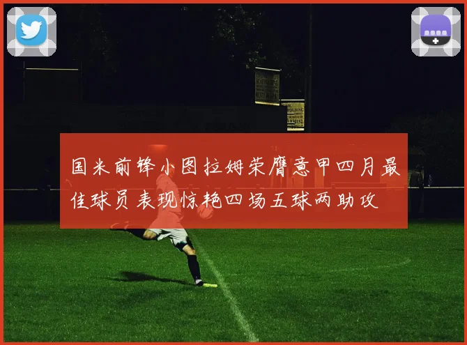 国米前锋小图拉姆荣膺意甲四月最佳球员表现惊艳四场五球两助攻