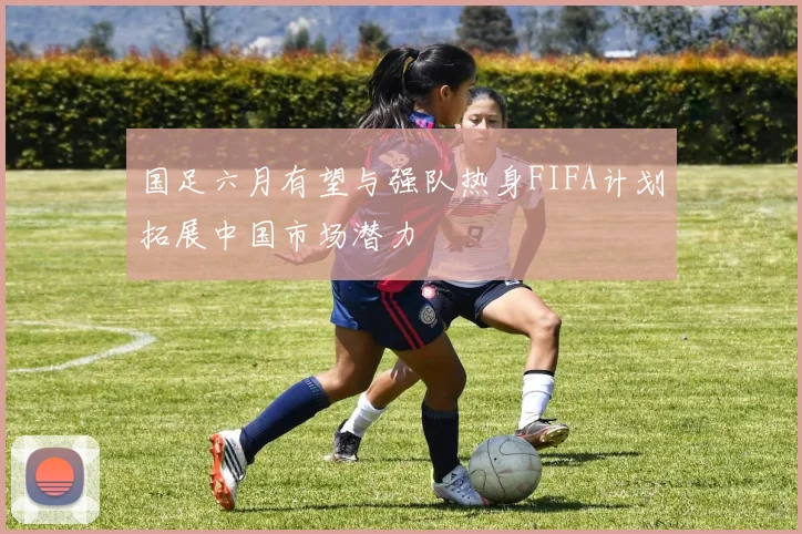 国足六月有望与强队热身FIFA计划拓展中国市场潜力