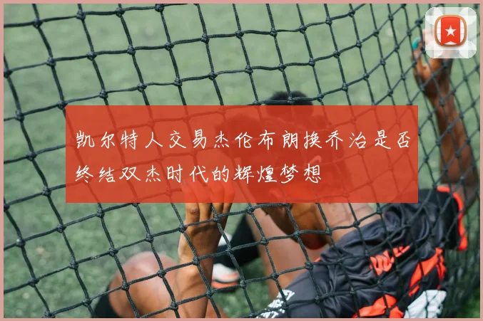 凯尔特人交易杰伦布朗换乔治是否终结双杰时代的辉煌梦想