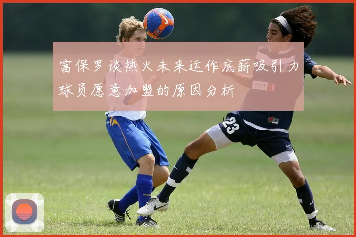 富保罗谈热火未来运作底薪吸引力球员愿意加盟的原因分析