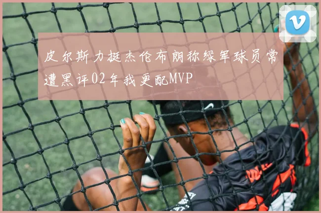 皮尔斯力挺杰伦布朗称绿军球员常遭黑评02年我更配MVP