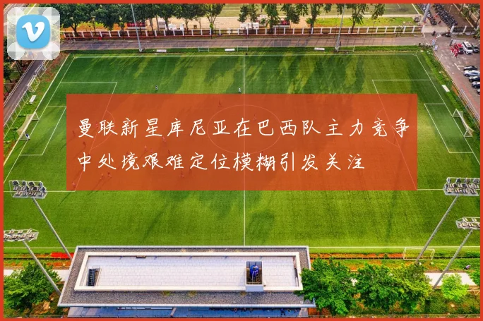 曼联新星库尼亚在巴西队主力竞争中处境艰难定位模糊引发关注
