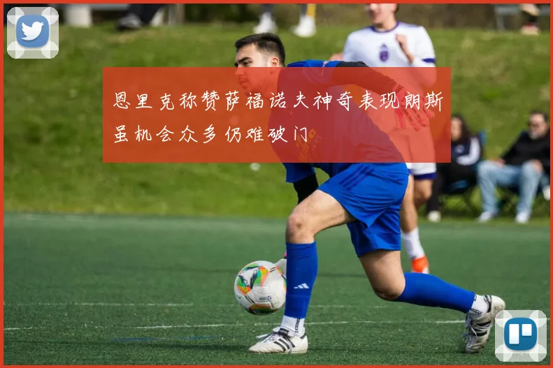 恩里克称赞萨福诺夫神奇表现朗斯虽机会众多仍难破门