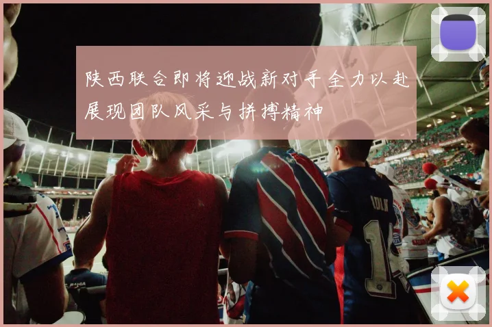 陕西联合即将迎战新对手全力以赴展现团队风采与拼搏精神