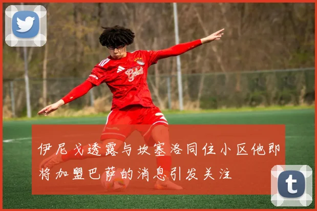 伊尼戈透露与坎塞洛同住小区他即将加盟巴萨的消息引发关注